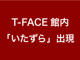 T-FACE館内「いたずら」出現